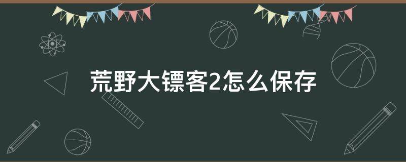 荒野大镖客2怎么保存 荒野大镖客2怎么保存武器