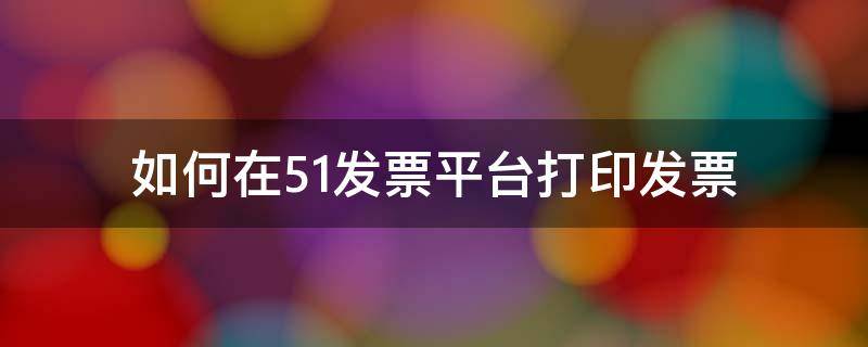 如何在51发票平台打印发票 如何在51发票平台开发票