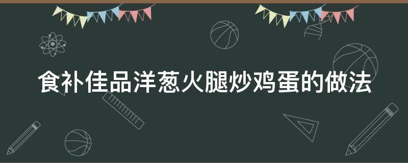 食补佳品洋葱火腿炒鸡蛋的做法 食补佳品洋葱火腿炒鸡蛋的做法视频