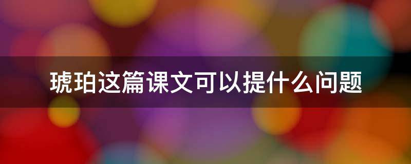 琥珀这篇课文可以提什么问题（琥珀这篇课文可以提什么问题?）