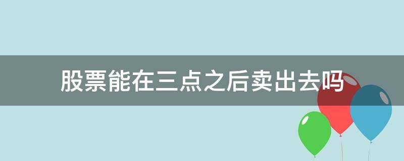 股票能在三点之后卖出去吗（股票过了三点还能卖吗）