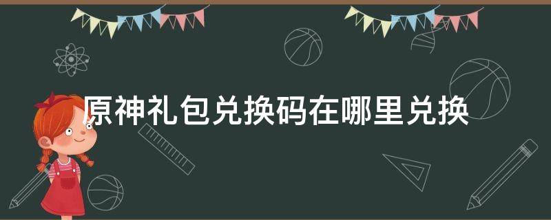 原神礼包兑换码在哪里兑换 原神官网礼包兑换码在哪兑换