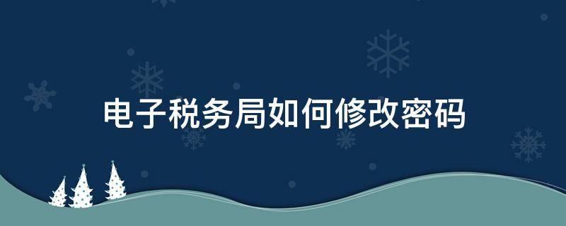 电子税务局如何修改密码（电子税务局密码怎么改）