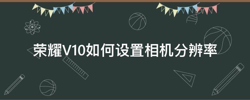 荣耀V10如何设置相机分辨率（荣耀v10拍照分辨率设置多少合适）