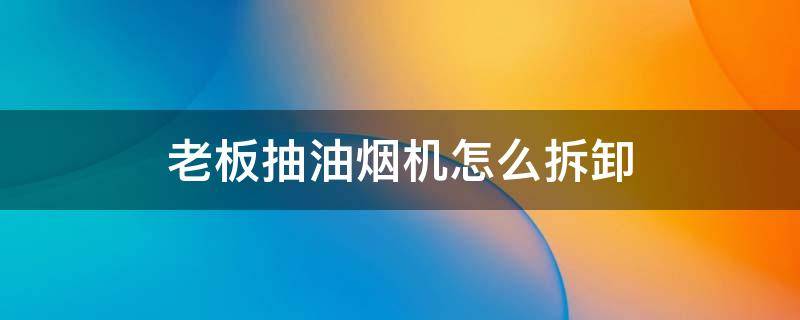 老板抽油烟机怎么拆卸 老板抽油烟机怎么拆卸清洗