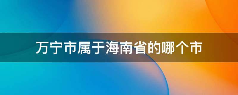 万宁市属于海南省的哪个市（万宁市属于海南哪个市）