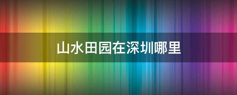 山水田园在深圳哪里（深圳山水田园电话号码）