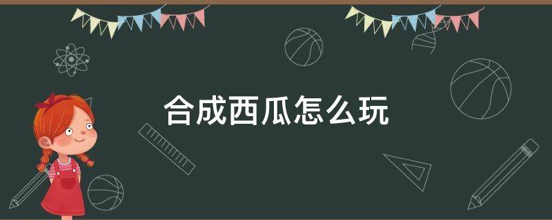 合成西瓜怎么玩（合成西瓜怎么玩何龙兴八怎么玩合成西瓜怎么玩合成西瓜）