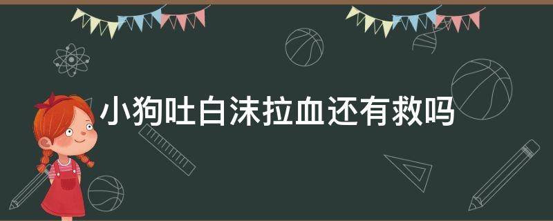 小狗吐白沫拉血还有救吗（小狗吐白沫拉血还有救吗家狗）