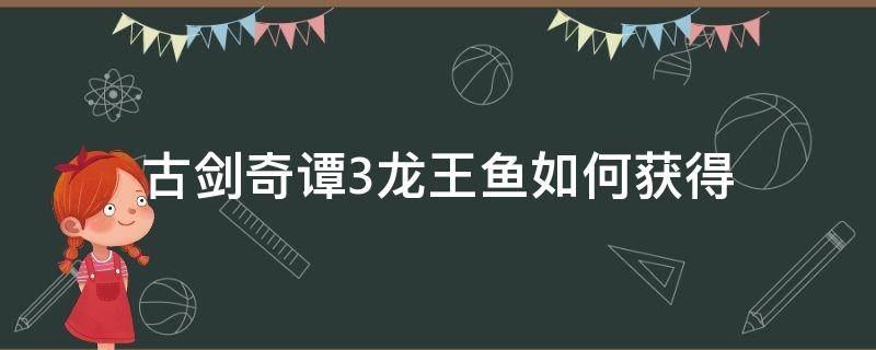 古剑奇谭3龙王鱼如何获得（古剑奇谭三龙王鱼在哪里获得）