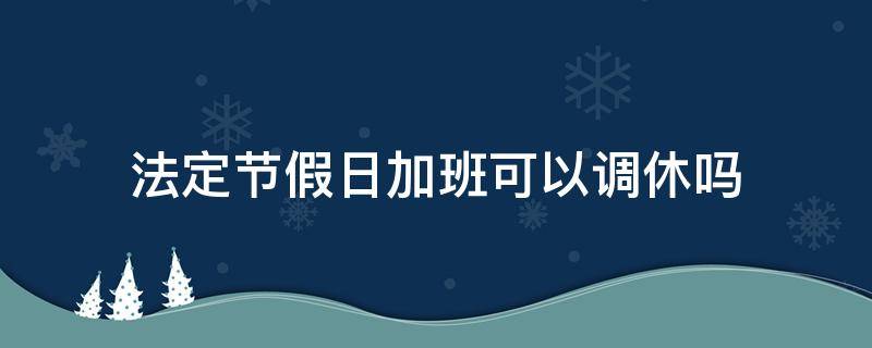 法定节假日加班可以调休吗 国家法定节假日加班可以调休吗