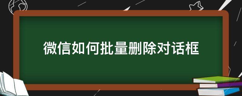 微信如何批量删除对话框 微信如何批量删除对话框保留聊天记录