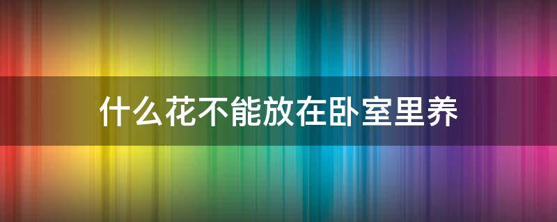 什么花不能放在卧室里养 什么花不能在卧室里养?