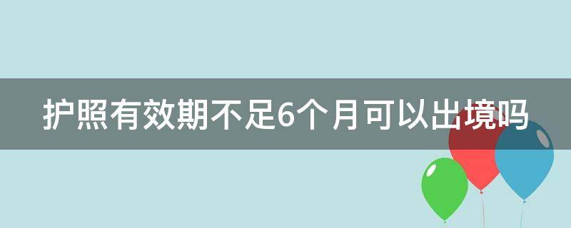 护照有效期不足6个月可以出境吗 有签证但护照有效期不足6个月可以出境吗