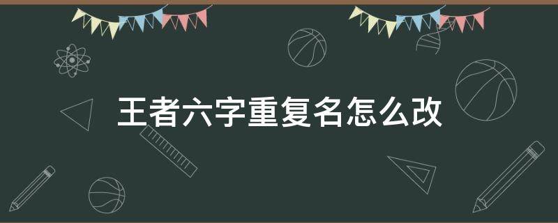 王者六字重复名怎么改（王者荣耀六字改名重复怎么办）