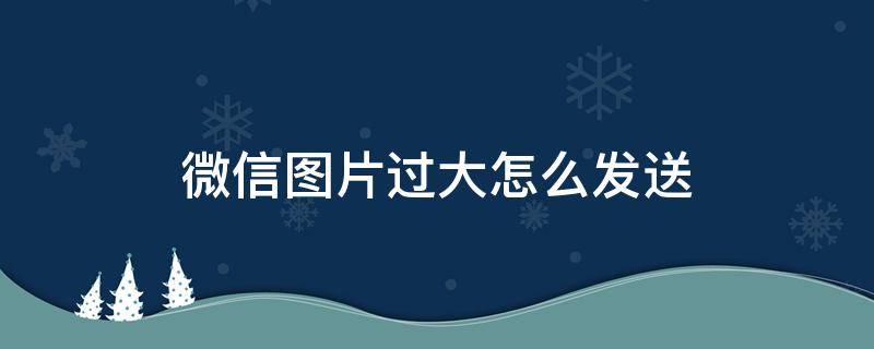 微信图片过大怎么发送 微信图片过大怎么发送出去