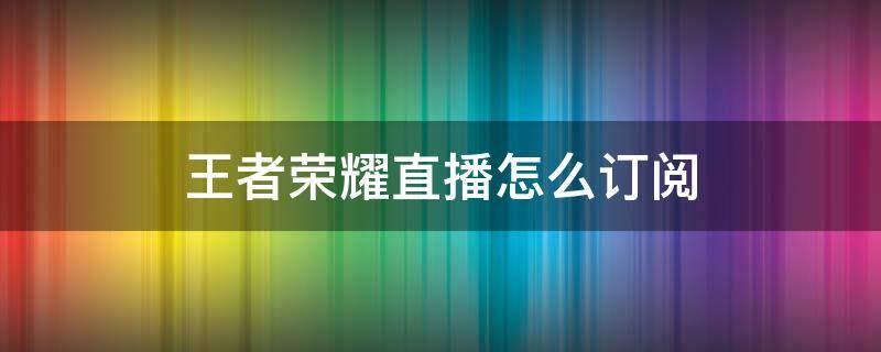 王者荣耀直播怎么订阅 王者如何订阅直播