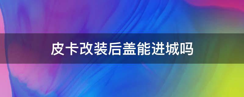 皮卡改装后盖能进城吗 皮卡后箱加盖能进城吗