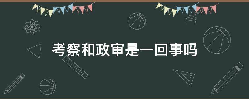 考察和政审是一回事吗（考察和政审是一样的吗）