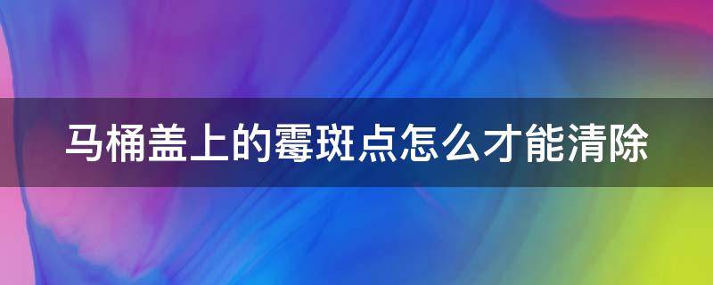 马桶盖上的霉斑点怎么才能清除（马桶盖上的霉斑点怎么才能清除干净）