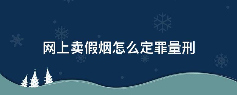 网上卖假烟怎么定罪量刑（卖假烟犯法吗怎么量刑）