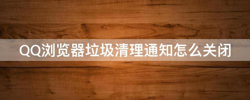 QQ浏览器垃圾清理通知怎么关闭 qq浏览器垃圾清理通知怎么关闭啊