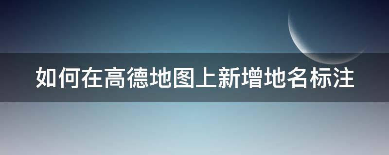 如何在高德地图上新增地名标注 怎样在高德地图上标注地名