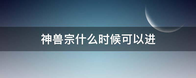 神兽宗什么时候可以进（什么时候可以进入神兽宗）