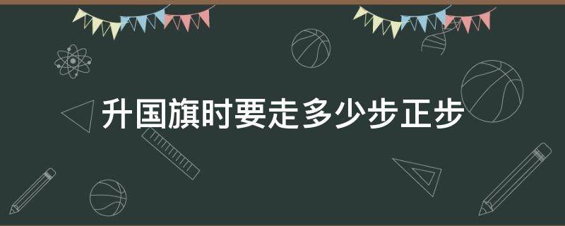 升国旗时要走多少步正步（升国旗需要走多少步）