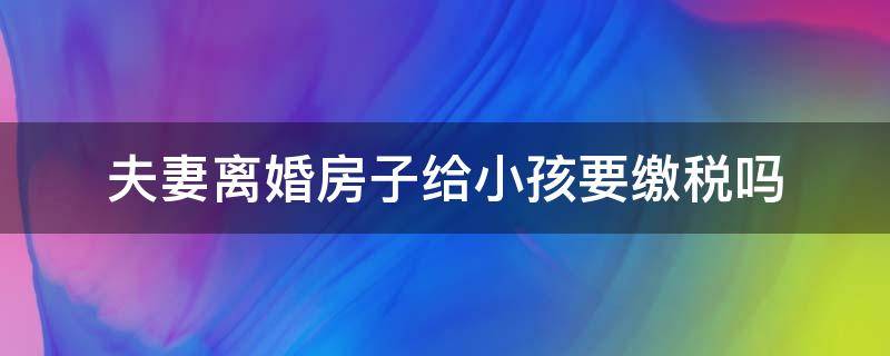 夫妻离婚房子给小孩要缴税吗（离婚后房产给孩子,要交税吗?）