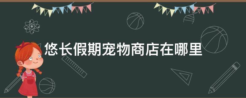 悠长假期宠物商店在哪里（悠长假期里宠物商店在哪里）