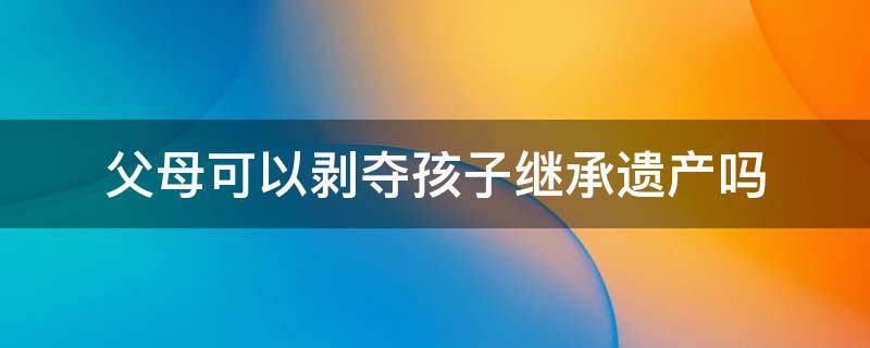 父母可以剥夺孩子继承遗产吗 孩子继承的遗产父母能支配吗