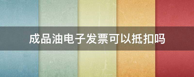 成品油电子发票可以抵扣吗 加油电子普通发票可以抵扣吗