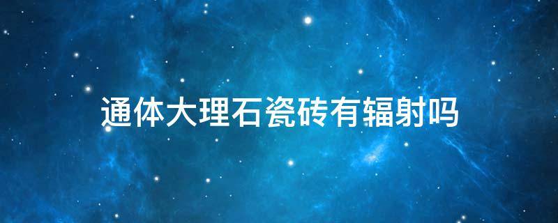 通体大理石瓷砖有辐射吗 通体大理石瓷砖有辐射吗环保吗