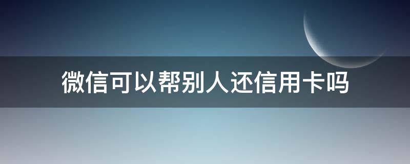 微信可以帮别人还信用卡吗（自己的微信可以帮别人还信用卡吗）