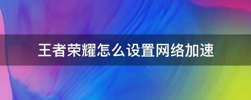 王者荣耀怎么设置网络加速（王者荣耀怎么加快网速）