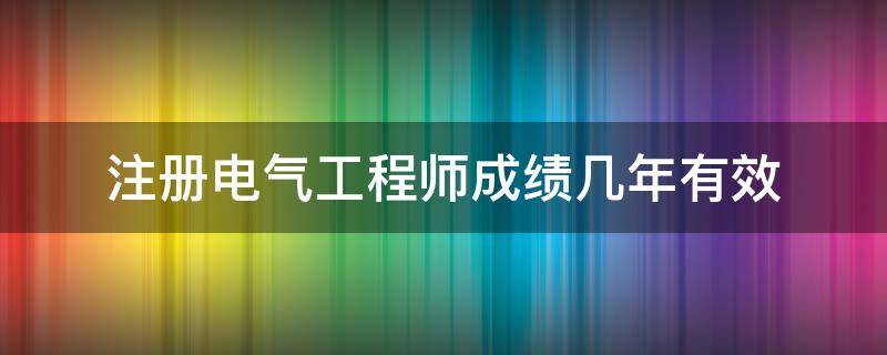 注册电气工程师成绩几年有效 注册电气工程师几年通过