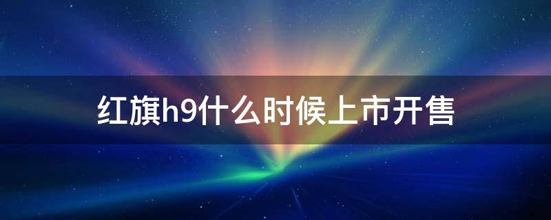 红旗h9什么时候上市开售（红旗h9什么时候上市?上市价格多少?）