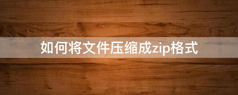 如何将文件压缩成zip格式（怎样将文件压缩成zip）