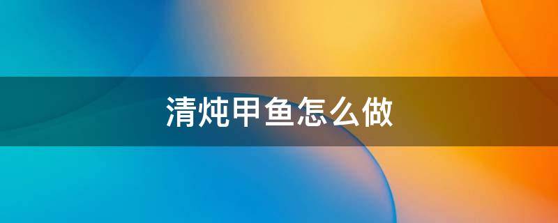 清炖甲鱼怎么做 清炖甲鱼怎么做法好吃窍门