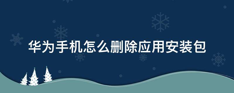 华为手机怎么删除应用安装包（华为手机怎样删除应用程序下载的安装包）