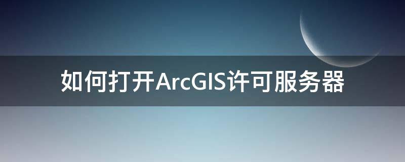 如何打开ArcGIS许可服务器（arcgis如何启动许可服务）