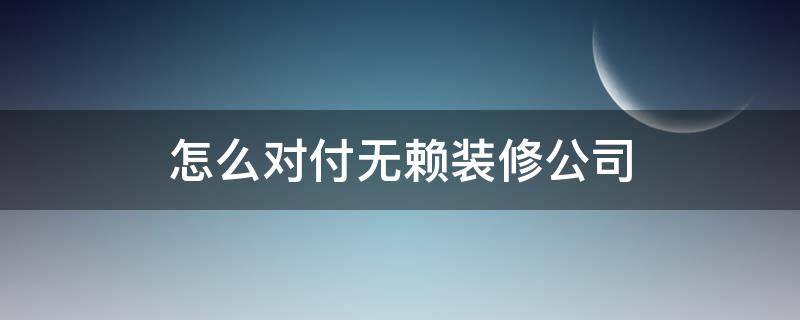 怎么对付无赖装修公司（怎么对付无赖装修公司去公司闹有啥后果?）