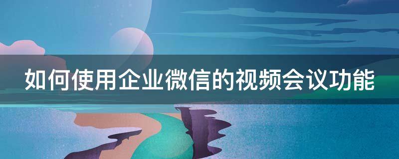 如何使用企业微信的视频会议功能（如何使用企业微信的视频会议功能呢）