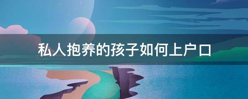 私人抱养的孩子如何上户口 私下抱养的孩子怎样才能上户口