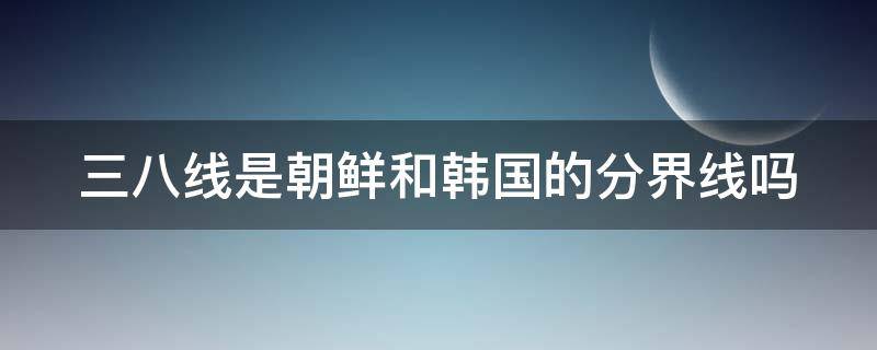 三八线是朝鲜和韩国的分界线吗 三八线是朝鲜和韩国的分界线吗