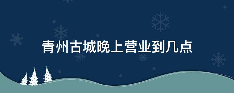 青州古城晚上营业到几点 青州古城晚上几点关门