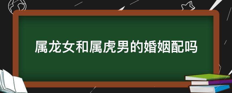 属龙女和属虎男的婚姻配吗 属虎的女和属龙男的婚姻般配吗