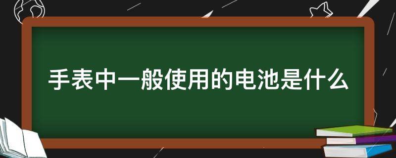 手表中一般使用的电池是什么（电子手表使用的电池是什么）