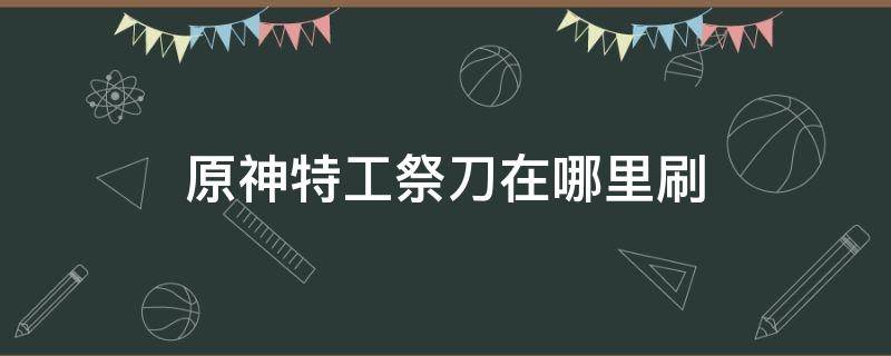 原神特工祭刀在哪里刷 原神特工祭刀怎么获得